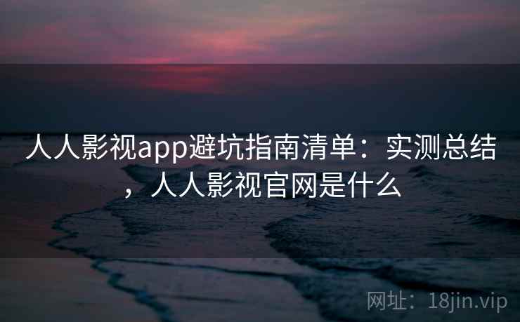 人人影视app避坑指南清单：实测总结，人人影视官网是什么