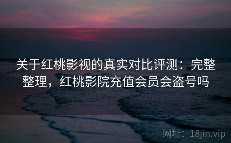 关于红桃影视的真实对比评测：完整整理，红桃影院充值会员会盗号吗