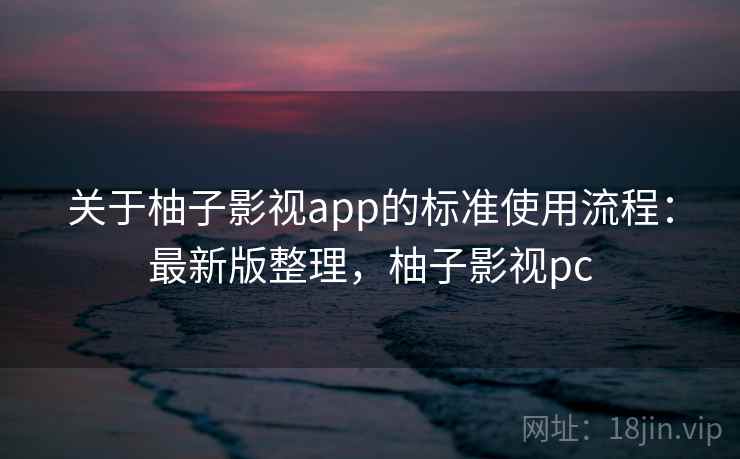 关于柚子影视app的标准使用流程:最新版整理,柚子影视pc 关于柚子影视app的标准使用流程:最新版整理,柚子影视pc
