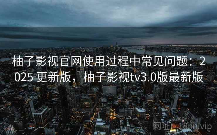 柚子影视官网使用过程中常见问题：2025 更新版，柚子影视tv3.0版最新版