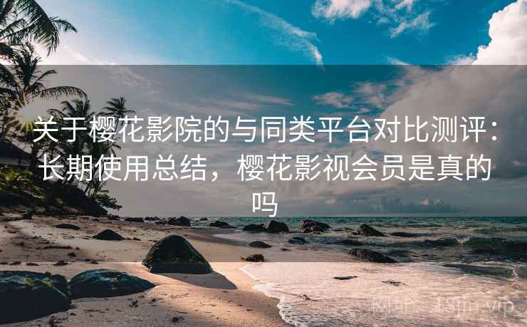 关于樱花影院的与同类平台对比测评：长期使用总结，樱花影视会员是真的吗