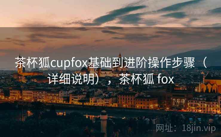 茶杯狐cupfox基础到进阶操作步骤(详细说明),茶杯狐 fox