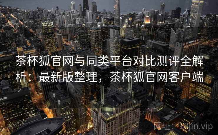 茶杯狐官网与同类平台对比测评全解析:最新版整理,茶杯狐官网客户端 茶杯狐官网与同类平台对比测评全解析:最新版整理,茶杯狐官网客户端