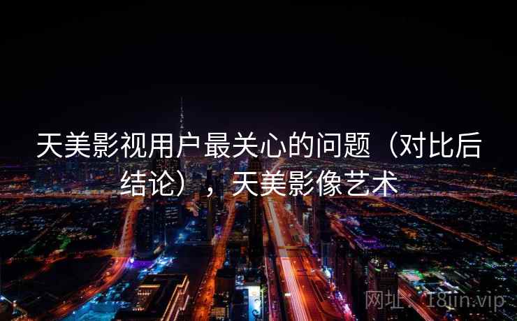 天美影视用户最关心的问题（对比后结论），天美影像艺术