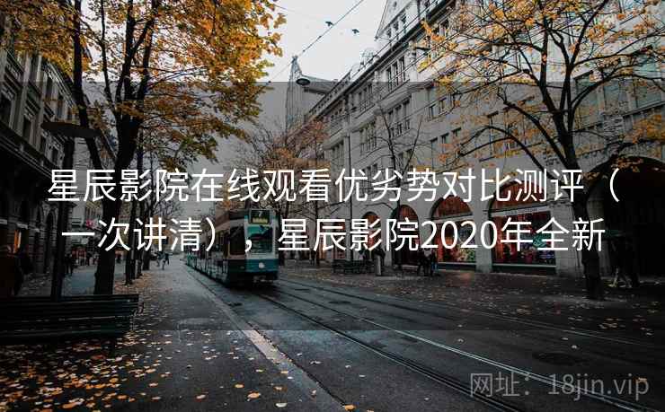 星辰影院在线观看优劣势对比测评（一次讲清），星辰影院2020年全新