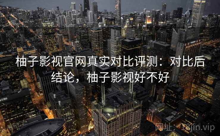 柚子影视官网真实对比评测：对比后结论，柚子影视好不好