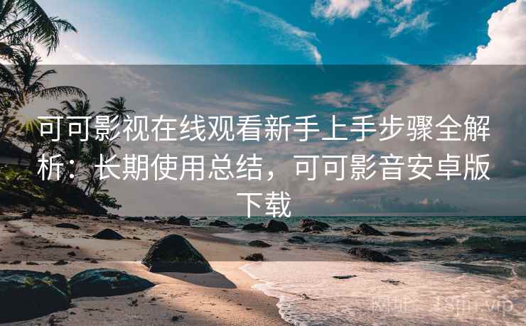 可可影视在线观看新手上手步骤全解析：长期使用总结，可可影音安卓版下载