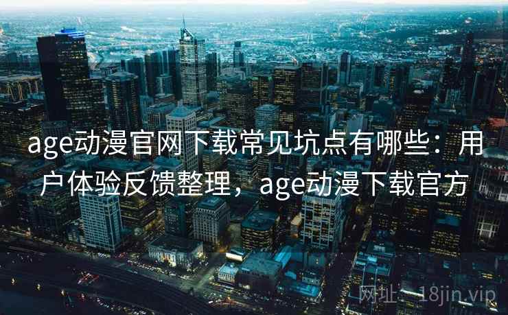 age动漫官网下载常见坑点有哪些：用户体验反馈整理，age动漫下载官方