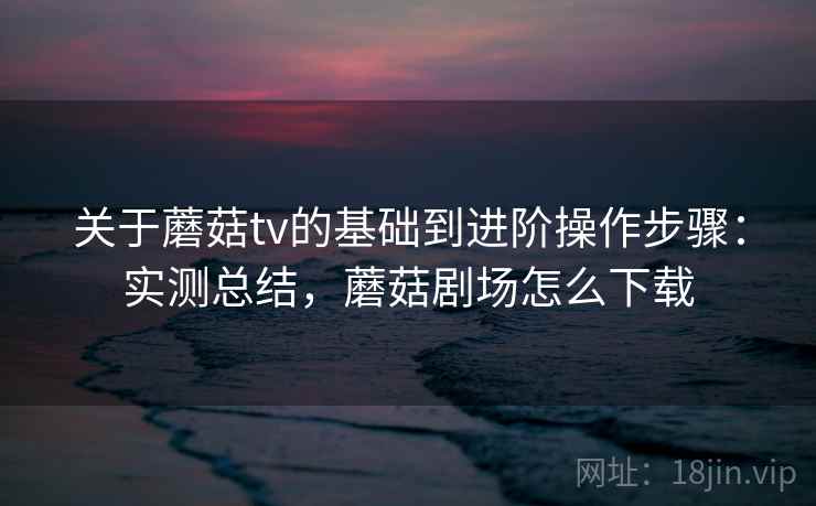 关于蘑菇tv的基础到进阶操作步骤：实测总结，蘑菇剧场怎么下载