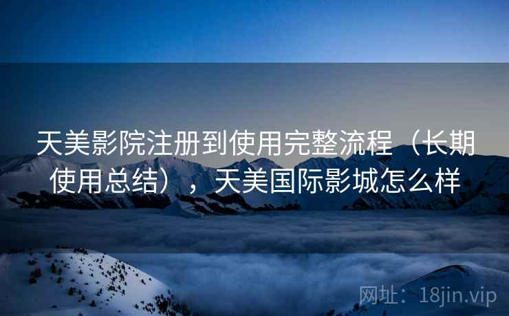 天美影院注册到使用完整流程（长期使用总结），天美国际影城怎么样