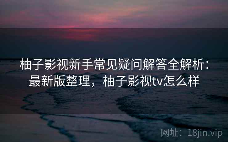 柚子影视新手常见疑问解答全解析：最新版整理，柚子影视tv怎么样
