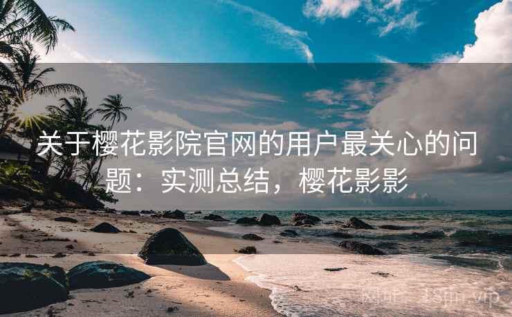 关于樱花影院官网的用户最关心的问题：实测总结，樱花影影
