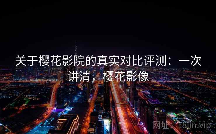 关于樱花影院的真实对比评测：一次讲清，樱花影像