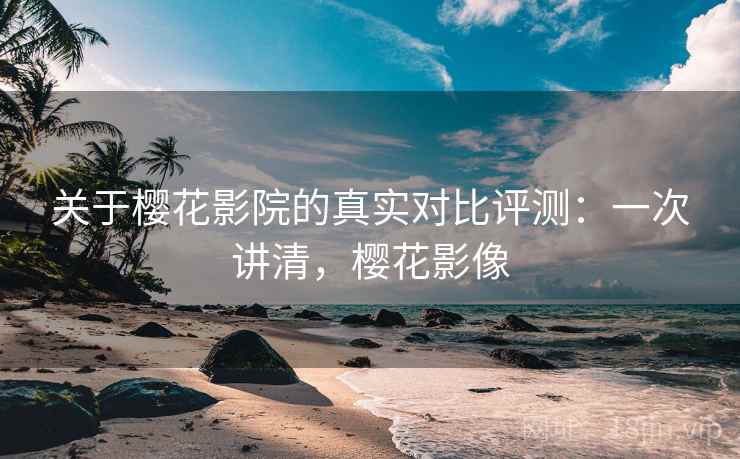 关于樱花影院的真实对比评测：一次讲清，樱花影像