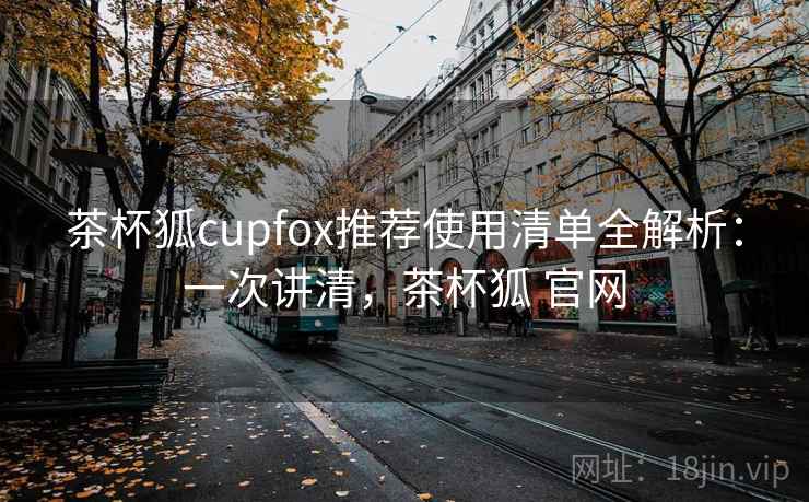 茶杯狐cupfox推荐使用清单全解析：一次讲清，茶杯狐 官网