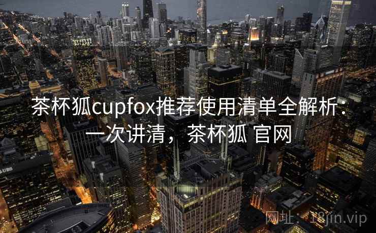 茶杯狐cupfox推荐使用清单全解析：一次讲清，茶杯狐 官网