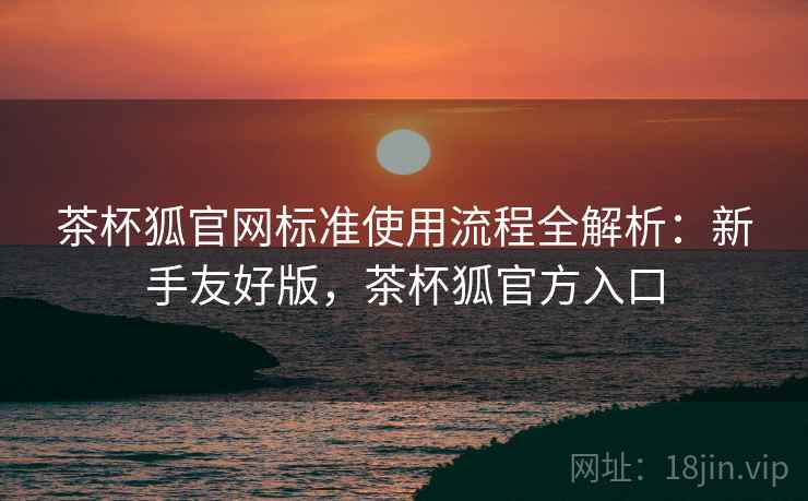 茶杯狐官网标准使用流程全解析:新手友好版,茶杯狐官方入口 茶杯狐官网标准使用流程全解析:新手友好版,茶杯狐官方入口