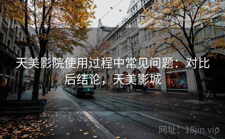 天美影院使用过程中常见问题：对比后结论，天美影城