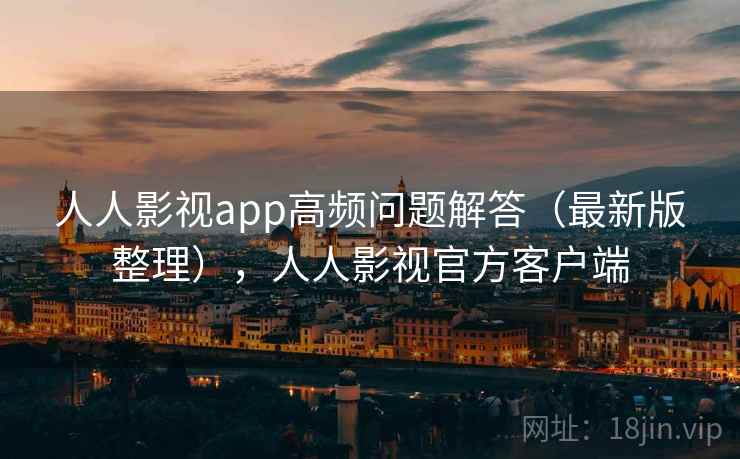 人人影视app高频问题解答（最新版整理），人人影视官方客户端