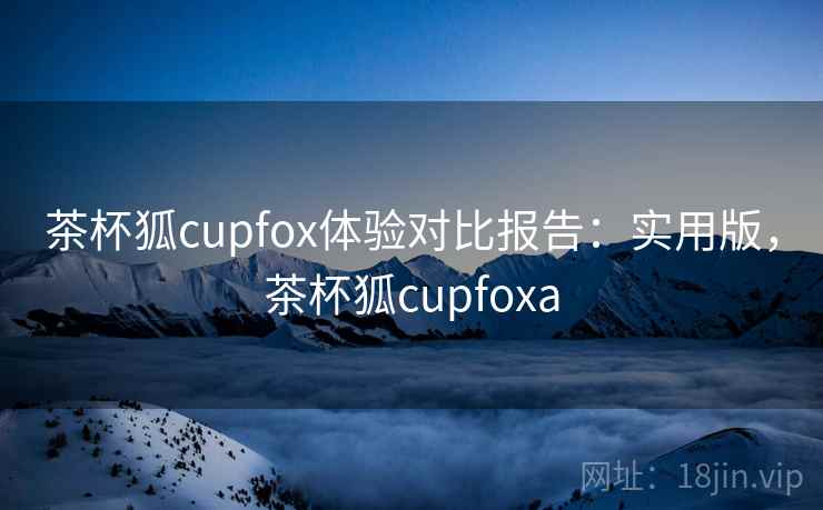 茶杯狐cupfox体验对比报告：实用版，茶杯狐cupfoxa