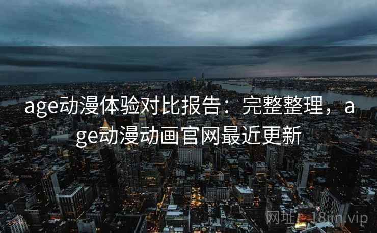 age动漫体验对比报告：完整整理，age动漫动画官网最近更新