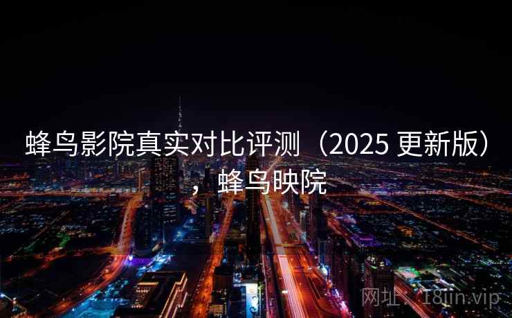 蜂鸟影院真实对比评测（2025 更新版），蜂鸟映院