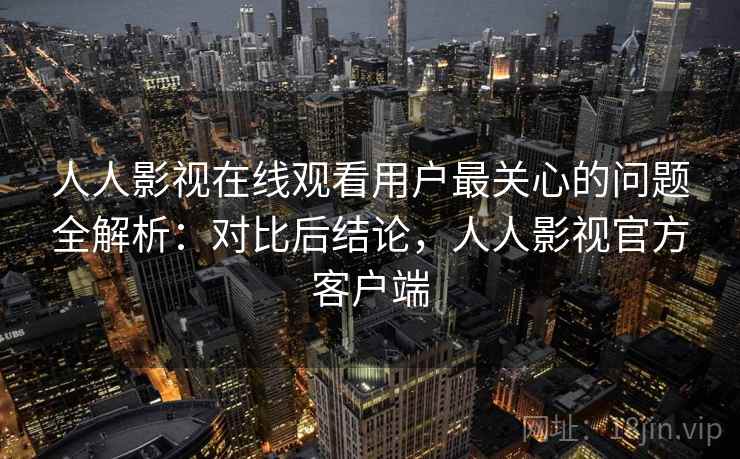 人人影视在线观看用户最关心的问题全解析：对比后结论，人人影视官方客户端