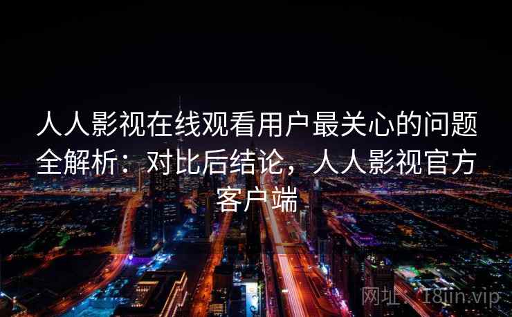 人人影视在线观看用户最关心的问题全解析：对比后结论，人人影视官方客户端