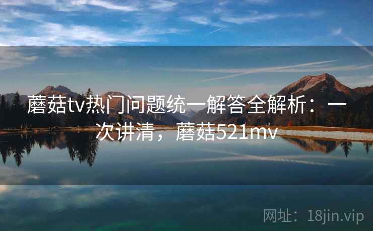 蘑菇tv热门问题统一解答全解析：一次讲清，蘑菇521mv