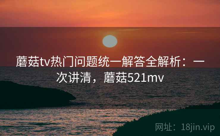 蘑菇tv热门问题统一解答全解析：一次讲清，蘑菇521mv