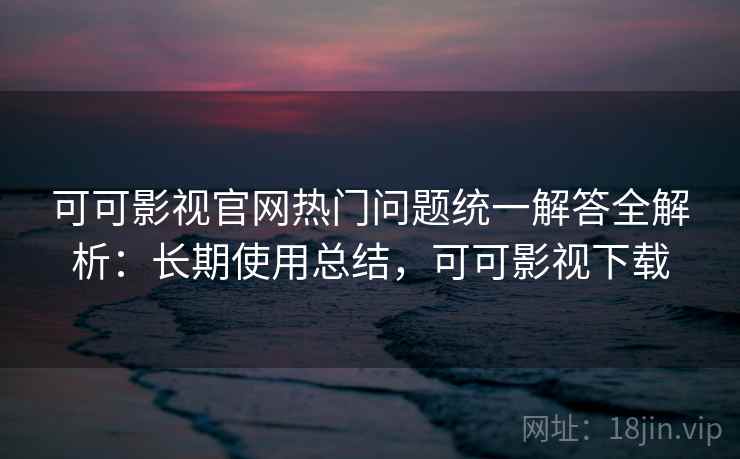 可可影视官网热门问题统一解答全解析：长期使用总结，可可影视下载