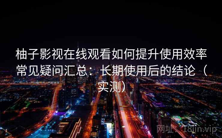 柚子影视在线观看如何提升使用效率常见疑问汇总：长期使用后的结论（实测）