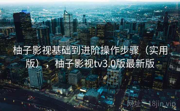 柚子影视基础到进阶操作步骤（实用版），柚子影视tv3.0版最新版