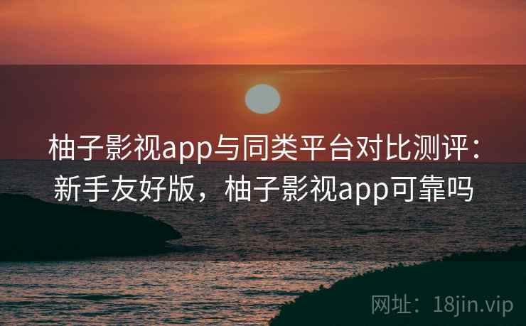 柚子影视app与同类平台对比测评：新手友好版，柚子影视app可靠吗