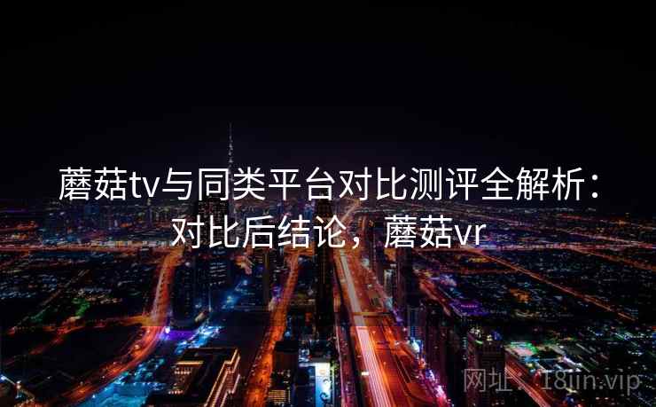 蘑菇tv与同类平台对比测评全解析：对比后结论，蘑菇vr