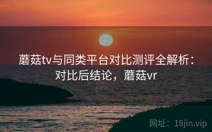 蘑菇tv与同类平台对比测评全解析：对比后结论，蘑菇vr