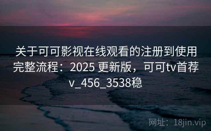 关于可可影视在线观看的注册到使用完整流程：2025 更新版，可可tv首荐v_456_3538稳