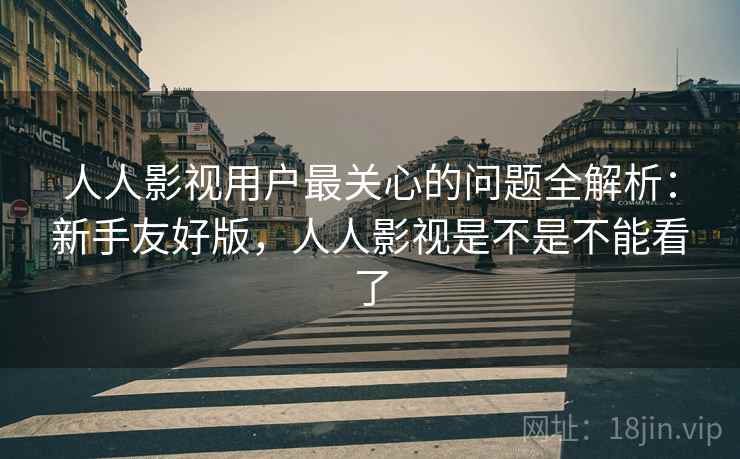 人人影视用户最关心的问题全解析：新手友好版，人人影视是不是不能看了