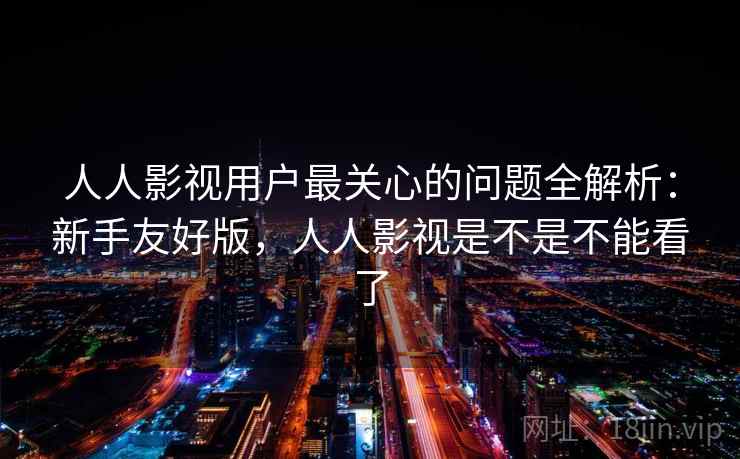 人人影视用户最关心的问题全解析：新手友好版，人人影视是不是不能看了