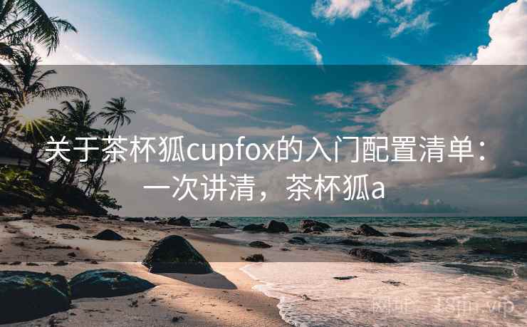 关于茶杯狐cupfox的入门配置清单：一次讲清，茶杯狐a
