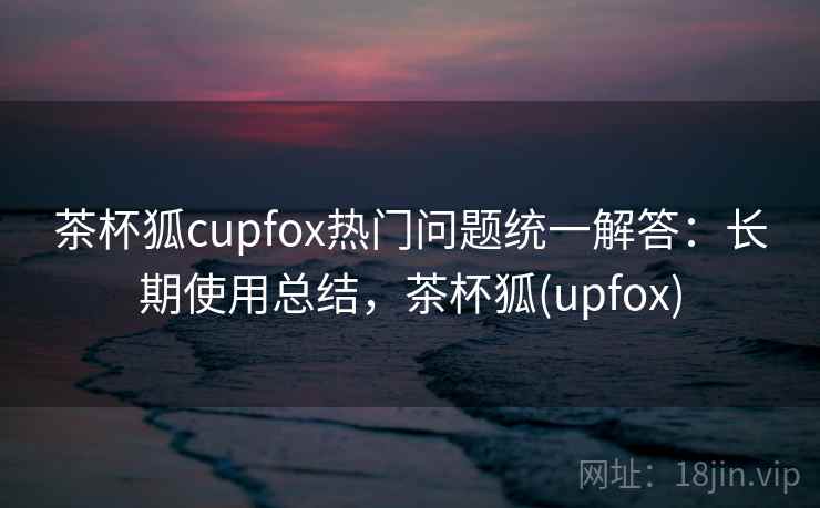 茶杯狐cupfox热门问题统一解答：长期使用总结，茶杯狐(upfox)