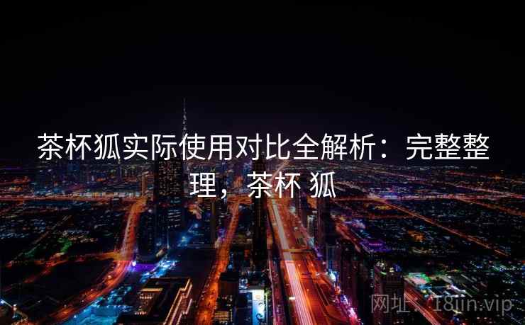 茶杯狐实际使用对比全解析：完整整理，茶杯 狐