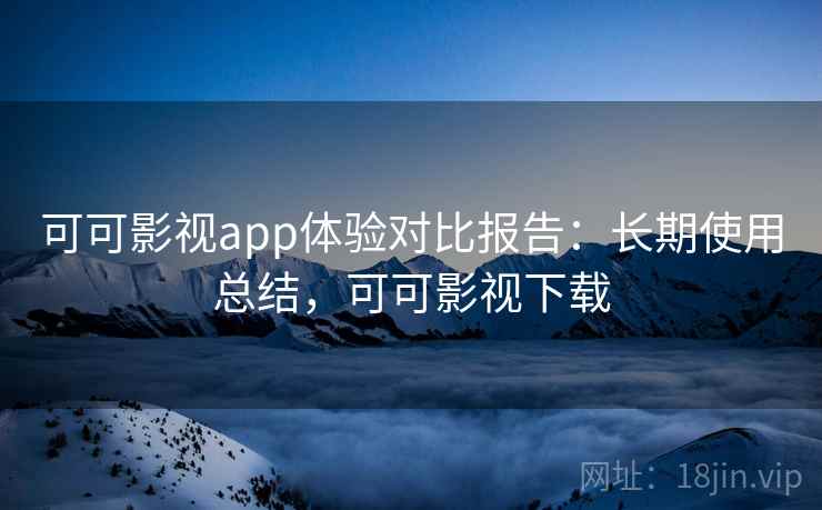 可可影视app体验对比报告：长期使用总结，可可影视下载