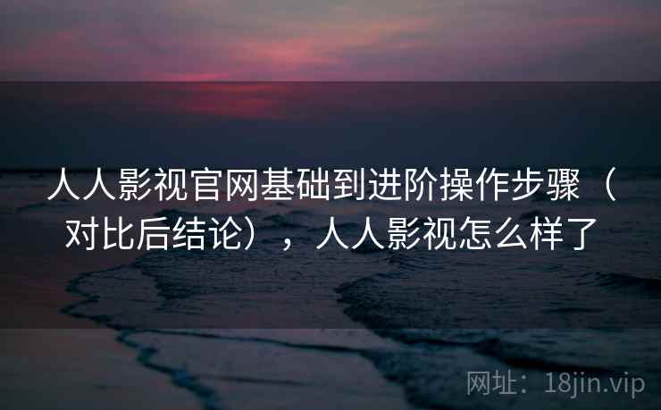 人人影视官网基础到进阶操作步骤(对比后结论),人人影视怎么样了 人人影视官网基础到进阶操作步骤(对比后结论),人人影视怎么样了