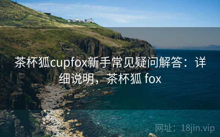 茶杯狐cupfox新手常见疑问解答：详细说明，茶杯狐 fox