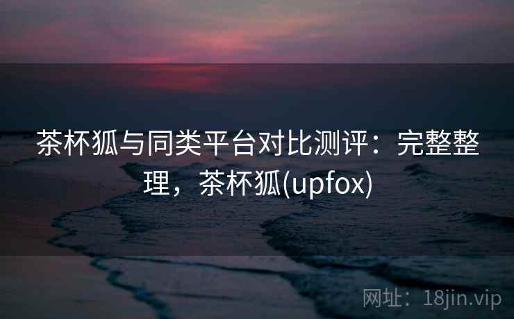 茶杯狐与同类平台对比测评：完整整理，茶杯狐(upfox)