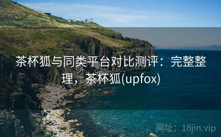 茶杯狐与同类平台对比测评:完整整理,茶杯狐(upfox) 茶杯狐与同类平台对比测评:完整整理,茶杯狐(upfox)