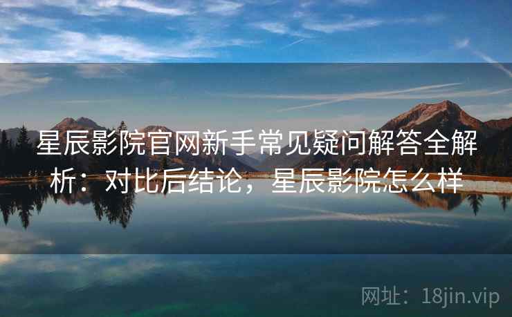 星辰影院官网新手常见疑问解答全解析:对比后结论,星辰影院怎么样