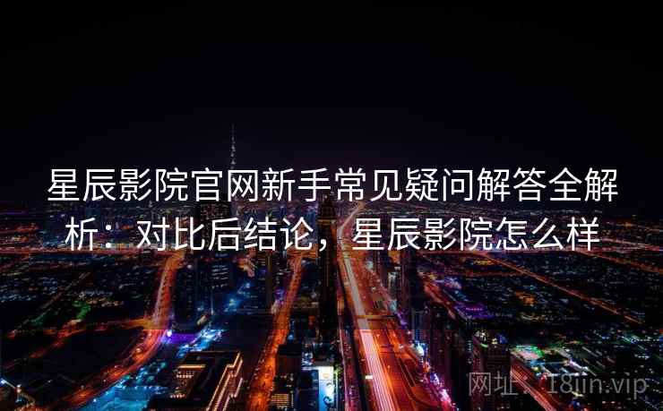 星辰影院官网新手常见疑问解答全解析：对比后结论，星辰影院怎么样