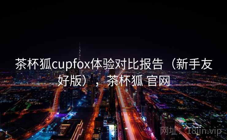 茶杯狐cupfox体验对比报告（新手友好版），茶杯狐 官网